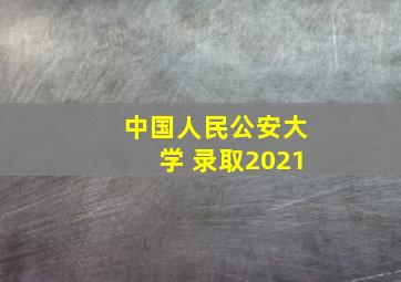 中国人民公安大学 录取2021